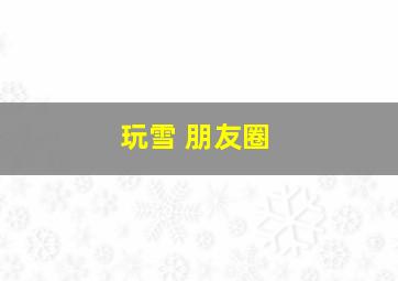 玩雪 朋友圈